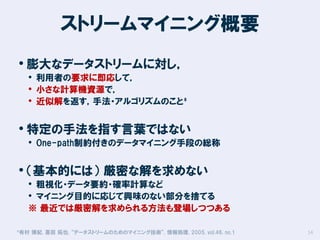ストリームマイニング概要
• 膨大なデータストリームに対し，

• 利用者の要求に即応して，
• 小さな計算機資源で，
• 近似解を返す，手法・アルゴリズムのこと*

• 特定の手法を指す言葉ではない

• One-path制約付きのデータマイニング手段の総称

• （基本的には） 厳密な解を求めない

• 粗視化・データ要約・確率計算など
• マイニング目的に応じて興味のない部分を捨てる
※ 最近では厳密解を求められる方法も登場しつつある

*有村

博紀, 喜田 拓也, “データストリームのためのマイニング技術”, 情報処理, 2005, vol.46, no.1

14

 