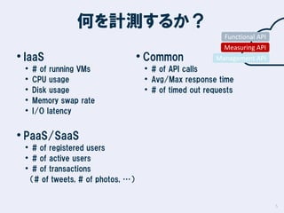 何を計測するか？
Functional API

• IaaS
•
•
•
•
•

# of running VMs
CPU usage
Disk usage
Memory swap rate
I/O latency

• Common

Measuring API
Management API

• # of API calls
• Avg/Max response time
• # of timed out requests

• PaaS/SaaS

• # of registered users
• # of active users
• # of transactions
（# of tweets, # of photos, …）

5

 