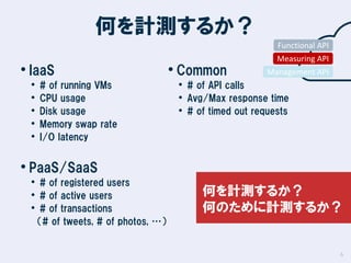 何を計測するか？
Functional API

• IaaS
•
•
•
•
•

# of running VMs
CPU usage
Disk usage
Memory swap rate
I/O latency

• Common

Measuring API
Management API

• # of API calls
• Avg/Max response time
• # of timed out requests

• PaaS/SaaS

• # of registered users
• # of active users
• # of transactions

何を計測するか？
何のために計測するか？

（# of tweets, # of photos, …）

6

 