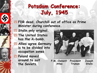 Potsdam Conference:
              July, 1945
 FDR dead, Churchill out of office as Prime
  Minister during conference.
 Stalin only original.
 The United States
  has the A-bomb.
 Allies agree Germany
  is to be divided into
  occupation zones
 Poland moved
  around to suit        P.M. Clement President Joseph
  the Soviets.              Atlee     Truman    Stalin
 
