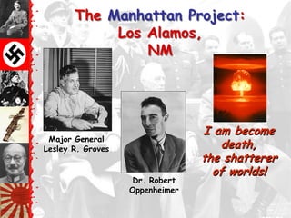 The Manhattan Project:
            Los Alamos,
                NM




                                 I am become
 Major General
Lesley R. Groves                    death,
                                 the shatterer
                                   of worlds!
                    Dr. Robert
                   Oppenheimer
 