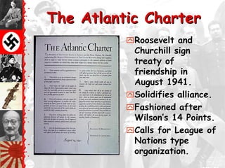 The Atlantic Charter
          Roosevelt and
           Churchill sign
           treaty of
           friendship in
           August 1941.
          Solidifies alliance.
          Fashioned after
           Wilson‘s 14 Points.
          Calls for League of
           Nations type
           organization.
 