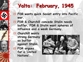 Yalta: February, 1945
 FDR wants quick Soviet entry into Pacific
  war.
 FDR & Churchill concede Stalin needs
  buffer, FDR & Stalin want spheres of
  influence and a weak Germany.
 Churchill wants
  strong Germany
  as buffer
  against Stalin.
 FDR argues
  for a ‗United
  Nations‘.
 