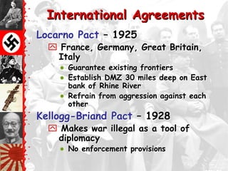 International Agreements
Locarno Pact – 1925
   France, Germany, Great Britain,
   Italy
     Guarantee existing frontiers
     Establish DMZ 30 miles deep on East
      bank of Rhine River
     Refrain from aggression against each
      other
Kellogg-Briand Pact – 1928
   Makes war illegal as a tool of
   diplomacy
       No enforcement provisions
 