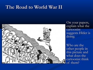 The Road to World War II

                           On your papers,
                           explain what the
                           cartoonist
                           suggests Hitler is
                           doing.

                           Who are the
                           other people in
                           this picture and
                           what does the
                           cartoonist think
                           of them?
 