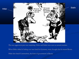 Stalin
Hitler




         The non-aggression pact was surprising. Hitler and Stalin were seen as natural enemies.

         When Hitler talked of taking over new land for Germany, many thought that he meant Russia.

         Hitler also hated Communism, the form of government in Russia
 