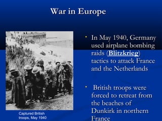 War in Europe

                           •   In May 1940, Germany
                               used airplane bombing
                               raids (Blitzkrieg)
                                     (
                               tactics to attack France
                               and the Netherlands

                           •    British troops were
                               forced to retreat from
                               the beaches of
Captured British               Dunkirk in northern
troops, May 1940               France
 