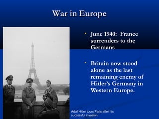 War in Europe

               •   June 1940: France
                   surrenders to the
                   Germans

               •   Britain now stood
                   alone as the last
                   remaining enemy of
                   Hitler’s Germany in
                   Western Europe.


    Adolf Hitler tours Paris after his
    successful invasion.
 