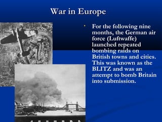 War in Europe
       •   For the following nine
           months, the German air
           force (Luftwaffe)
           launched repeated
           bombing raids on
           British towns and cities.
           This was known as the
           BLITZ and was an
           attempt to bomb Britain
           into submission.
 