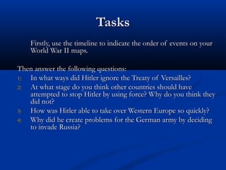 Tasks
    Firstly, use the timeline to indicate the order of events on your
    World War II maps.

Then answer the following questions:
1) In what ways did Hitler ignore the Treaty of Versailles?
2) At what stage do you think other countries should have
   attempted to stop Hitler by using force? Why do you think they
   did not?
3) How was Hitler able to take over Western Europe so quickly?
4) Why did he create problems for the German army by deciding
   to invade Russia?
 