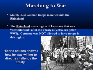 Marching to War
  • March 1936: German troops marched into the
    Rhineland

  • The Rhineland was a region of Germany that was
    “demilitarised” after the Treaty of Versailles (after
    WWI). Germany was NOT allowed to have troops in
    this region.



Hitler’s actions showed
 how he was willing to
 directly challenge the
          treaty.
 