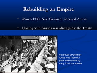 Rebuilding an Empire
• March 1938: Nazi Germany annexed Austria

• Uniting with Austria was also against the Treaty




                           the arrival of German
                           troops was met with
                           great enthusiasm by
                           many Austrian people.
 