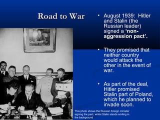 Road to War                 • August 1939: Hitler
                              and Stalin (the
                              Russian leader)
                              signed a ‘non-
                              aggression pact’.

                            • They promised that
                              neither country
                              would attack the
                              other in the event of
                              war.

                            • As part of the deal,
                              Hitler promised
                              Stalin part of Poland,
                              which he planned to
                              invade soon.
        This photo shows the Russian foreign minister
        signing the pact, whilst Stalin stands smiling in
        the background
 