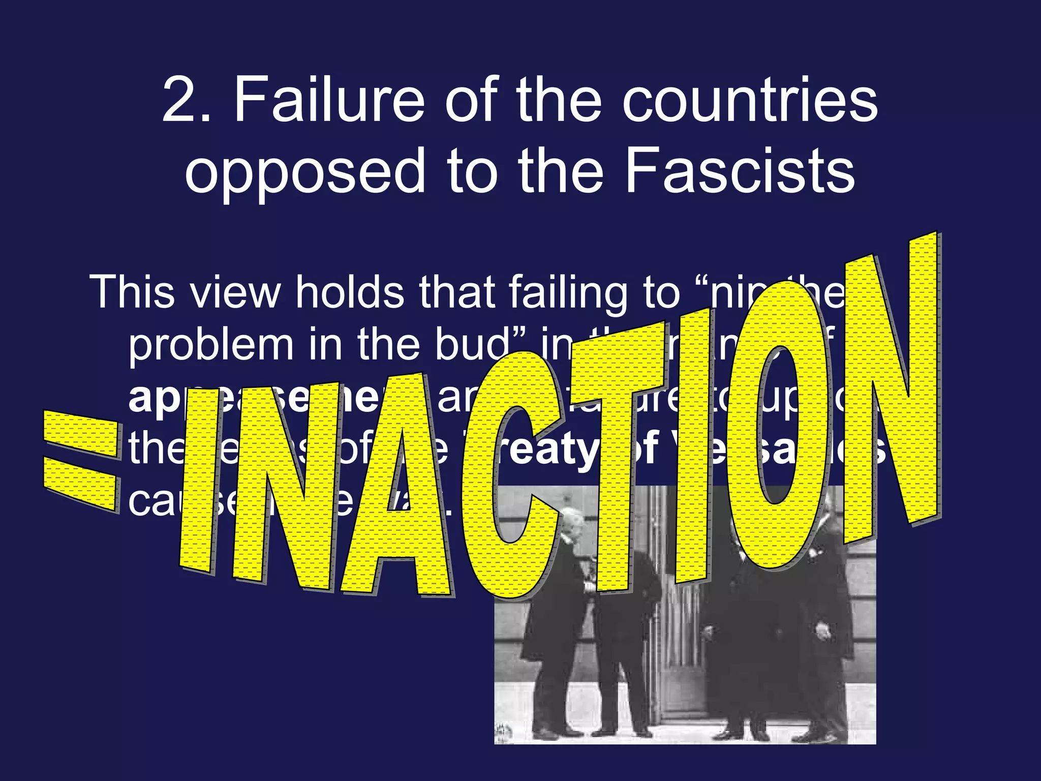 2. Failure of the countries opposed to the Fascists This view holds that failing to “nip the problem in the bud” in the name of appeasement and a failure to uphold the terms of the Treaty of Versailles caused the war. = INACTION