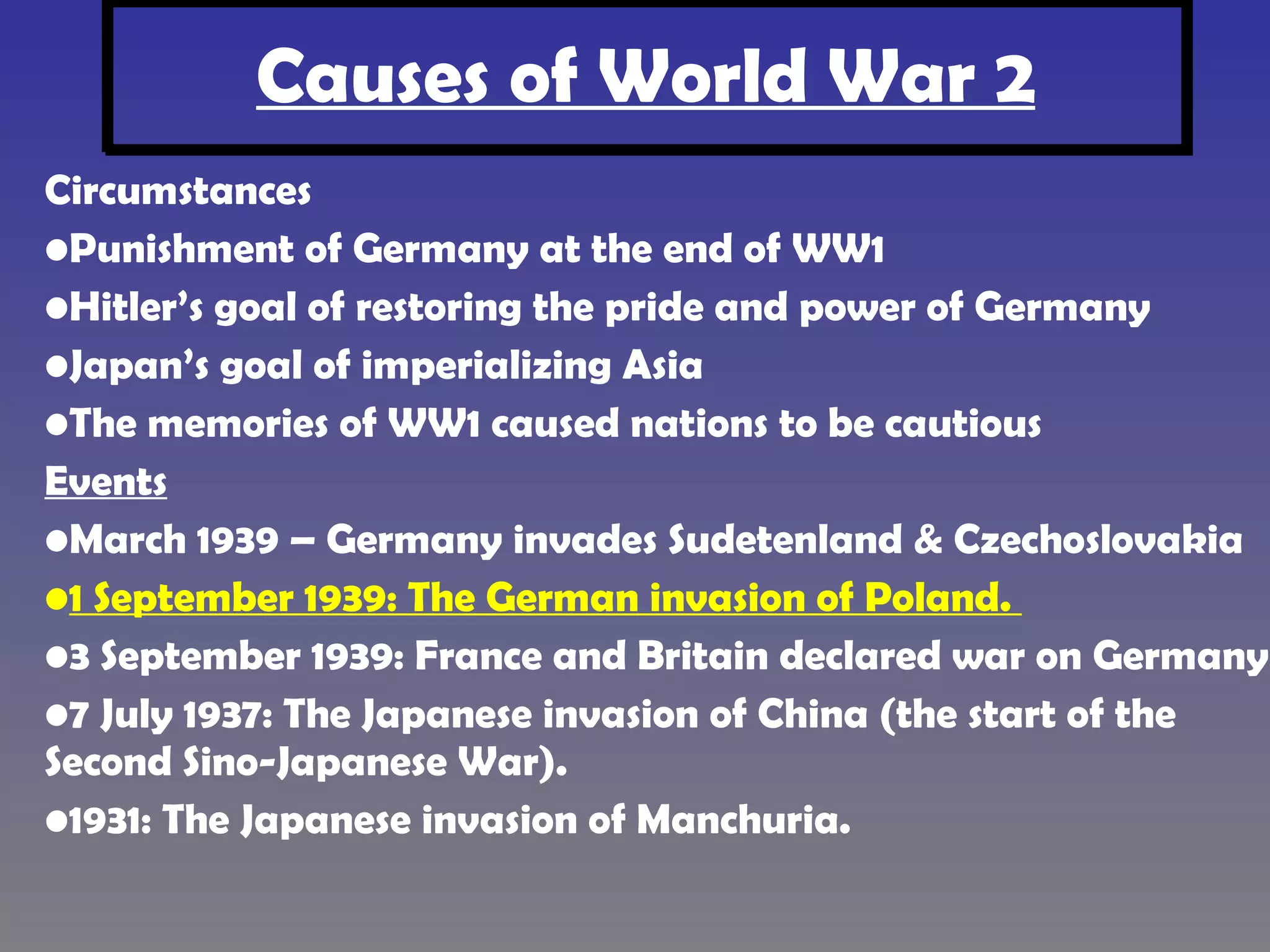 Causes of World War 2 Circumstances Punishment of Germany at the end of WW1 Hitler’s goal of restoring the pride and power of Germany Japan’s goal of imperializing Asia The memories of WW1 caused nations to be cautious Events March 1939 – Germany invades Sudetenland & Czechoslovakia 1 September 1939: The German invasion of Poland. 3 September 1939: France and Britain declared war on Germany. 7 July 1937: The Japanese invasion of China (the start of the Second Sino-Japanese War). 1931: The Japanese invasion of Manchuria. Pg 8