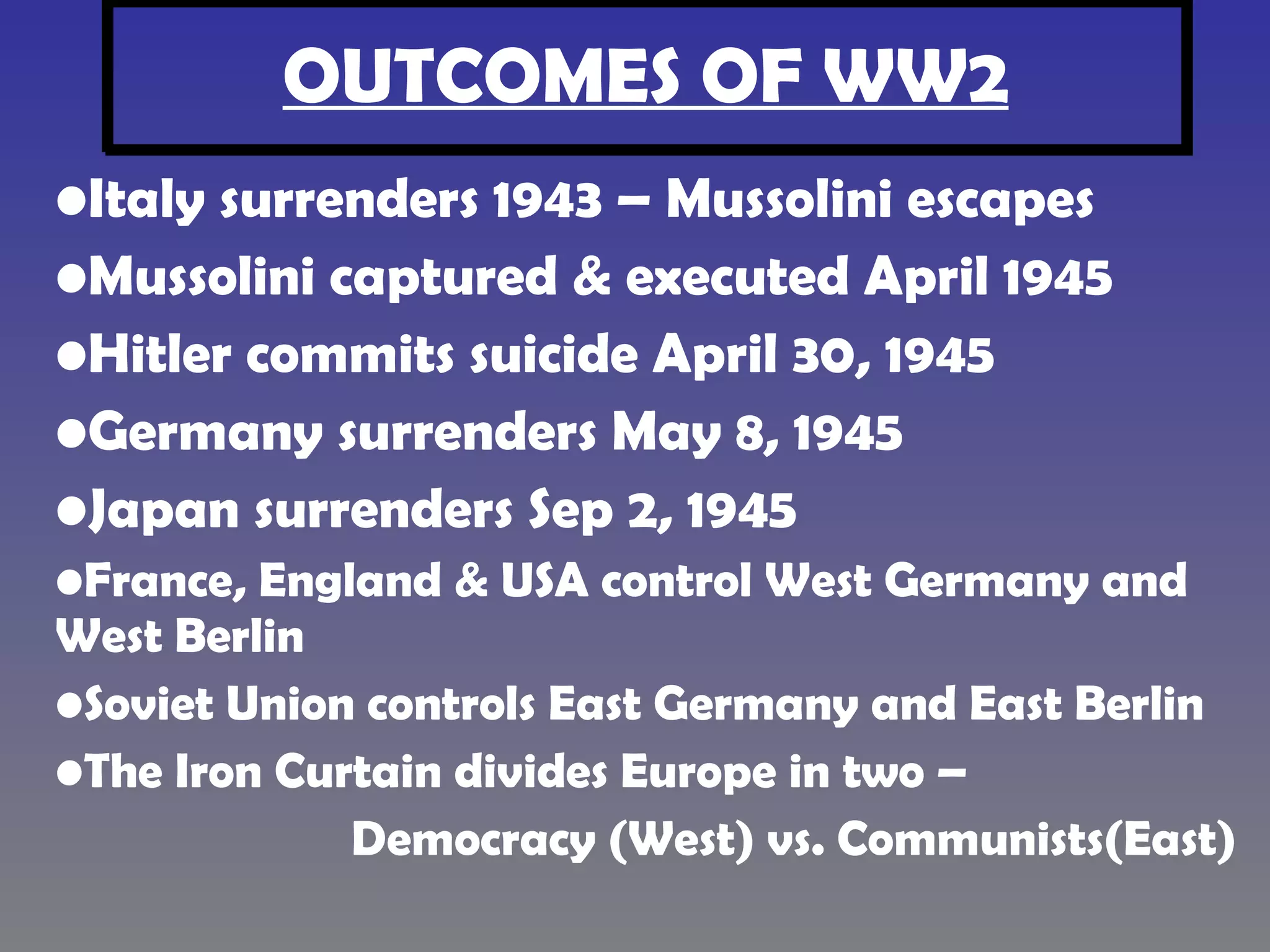 OUTCOMES OF WW2 Italy surrenders 1943 – Mussolini escapes Mussolini captured & executed April 1945 Hitler commits suicide April 30, 1945 Germany surrenders May 8, 1945 Japan surrenders Sep 2, 1945 France, England & USA control West Germany and West Berlin Soviet Union controls East Germany and East Berlin The Iron Curtain divides Europe in two – Democracy (West) vs. Communists(East)