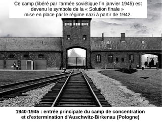 1940-1945 : entrée principale du camp de concentration
et d'extermination d'Auschwitz-Birkenau (Pologne)
Ce camp (libéré par l'armée soviétique fin janvier 1945) est
devenu le symbole de la « Solution finale »
mise en place par le régime nazi à partir de 1942.
 