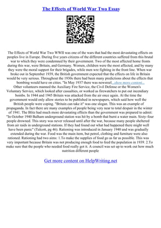 The Effects of World War Two Essay
The Effects of World War Two WWII was one of the wars that had the most devastating effects on
peoples live in Europe. During five years citizens of the different countries suffered from this brutal
war to which they were condemned by their government. Two of the most affected home fronts
during this war, were Britain, and Germany. Women, children were the most affected, and by many
they were the moral support for their brigades, while men wre fighting in the front line. When war
broke out in September 1939, the British government expected that the effects on life in Britain
would be very serious. Throughout the 1930s there had been many predictions about the effects that
bombing would have on cities. "In May 1937 there was newsreel...show more content...
Other volunteers manned the Auxiliary Fire Service, the Civil Defense or the Women's
Voluntary Service, which looked after casualties, or worked as firewatchers to put out incendiary
bombs. In 1944 and 1945 Britain was attacked from the air once again. At the time the
government would only allow stories to be published in newspapers, which said how well the
British people were coping. "Britain can take it" was one slogan. This was an example of
propaganda. In fact there are many examples of people being very near to total despair in the winter
of 1941. The Blitz had much more devastating effects than the government was prepared to admit:
"In October 1940 Balham underground station was hit by a bomb that burst a water main. Sixty–four
people drowned. This story was never released until after the war, because many people sheltered
from air raids in underground stations. If they had found out what had happened there might well
have been panic" (Talcott, pg 46). Rationing was introduced in January 1940 and was gradually
extended during the war. Food was the main item, but petrol, clothing and furniture were also
rationed. Rationing had two aims: 1.To make the supplies of food go as far as possible. This was
very important because Britain was not producing enough food to feed the population in 1939. 2.To
make sure that the people who needed food really got it. A council was set up to work out how much
nutrition different people
Get more content on HelpWriting.net
 