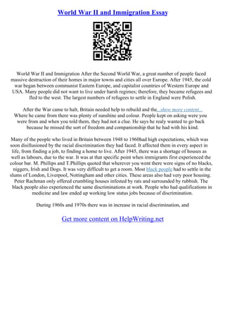 World War II and Immigration Essay
World War II and Immigration After the Second World War, a great number of people faced
massive destruction of their homes in major towns and cities all over Europe. After 1945, the cold
war began between communist Eastern Europe, and capitalist countries of Western Europe and
USA. Many people did not want to live under harsh regimes; therefore, they became refugees and
fled to the west. The largest numbers of refugees to settle in England were Polish.
After the War came to halt, Britain needed help to rebuild and the...show more content...
Where he came from there was plenty of sunshine and colour. People kept on asking were you
were from and when you told them, they had not a clue. He says he realy wanted to go back
because he missed the sort of freedom and companionship that he had with his kind.
Many of the people who lived in Britain between 1948 to 1960had high expectations, which was
soon disillusioned by the racial discrimination they had faced. It affected them in every aspect in
life, from finding a job, to finding a home to live. After 1945, there was a shortage of houses as
well as labours, due to the war. It was at that specific point when immigrants first experienced the
colour bar. M. Phillips and T.Phillips quoted that wherever you went there were signs of no blacks,
niggers, Irish and Dogs. It was very difficult to get a room. Most black people had to settle in the
slums of London, Liverpool, Nottingham and other cities. These areas also had very poor housing.
Peter Rachman only offered crumbling houses infested by rats and surrounded by rubbish. The
black people also experienced the same discriminations at work. People who had qualifications in
medicine and law ended up working low status jobs because of discrimination.
During 1960s and 1970s there was in increase in racial discrimination, and
Get more content on HelpWriting.net
 