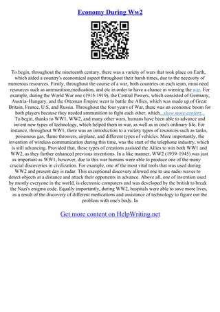 Economy During Ww2
To begin, throughout the nineteenth century, there was a variety of wars that took place on Earth,
which aided a country's economical aspect throughout their harsh times, due to the necessity of
numerous resources. Firstly, throughout the course of a war, both countries on each team, must need
resources such as ammunition,medication, and etc in order to have a chance in winning the war. For
example, during the World War one (1915–1919), the Central Powers, which consisted of Germany,
Austria–Hungary, and the Ottoman Empire went to battle the Allies, which was made up of Great
Britain, France, U.S, and Russia. Throughout the four years of War, there was an economic boom for
both players because they needed ammunition to fight each other, which...show more content...
To begin, thanks to WW1, WW2, and many other wars, humans have been able to advance and
invent new types of technology, which helped them in war, as well as in one's ordinary life. For
instance, throughout WW1, there was an introduction to a variety types of resources such as tanks,
poisonous gas, flame throwers, airplane, and different types of vehicles. More importantly, the
invention of wireless communication during this time, was the start of the telephone industry, which
is still advancing. Provided that, these types of creations assisted the Allies to win both WW1 and
WW2, as they further enhanced previous inventions. In a like manner, WW2 (1939–1945) was just
as important as WW1, however, due to this war humans were able to produce one of the many
crucial discoveries in civilization. For example, one of the most vital tools that was used during
WW2 and present day is radar. This exceptional discovery allowed one to use radio waves to
detect objects at a distance and attack their opponents in advance. Above all, one of invention used
by mostly everyone in the world, is electronic computers and was developed by the british to break
the Nazi's enigma code. Equally importantly, during WW2, hospitals were able to save more lives,
as a result of the discovery of different medications and assistance of technology to figure out the
problem with one's body. In
Get more content on HelpWriting.net
 