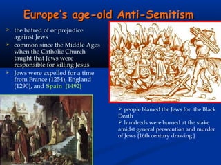 Europe’s age-old Anti-Semitism
   the hatred of or prejudice
    against Jews
   common since the Middle Ages
    when the Catholic Church
    taught that Jews were
    responsible for killing Jesus
   Jews were expelled for a time
    from France (1254), England
    (1290), and Spain (1492)


                                     people blamed the Jews for the Black
                                    Death
                                     hundreds were burned at the stake
                                    amidst general persecution and murder
                                    of Jews {16th century drawing }
 