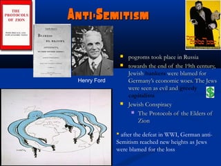 Anti-Semitism

                  pogroms took place in Russia
                  towards the end of the 19th century,
                   Jewish bankers were blamed for
 Henry Ford        Germany’s economic woes. The Jews
                   were seen as evil and greedy
                   capitalists
                  Jewish Conspiracy
                     The Protocols of the Elders of
                       Zion

               after the defeat in WWI, German anti-
              Semitism reached new heights as Jews
              were blamed for the loss
 