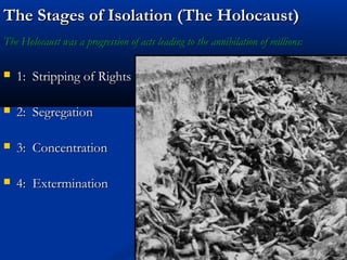 The Stages of Isolation (The Holocaust)
The Holocaust was a progression of acts leading to the annihilation of millions:

   1: Stripping of Rights

   2: Segregation

   3: Concentration

   4: Extermination
 
