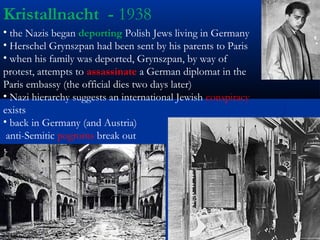 Kristallnacht - 1938
• the Nazis began deporting Polish Jews living in Germany
• Herschel Grynszpan had been sent by his parents to Paris
• when his family was deported, Grynszpan, by way of
protest, attempts to assassinate a German diplomat in the
Paris embassy (the official dies two days later)
• Nazi hierarchy suggests an international Jewish conspiracy
exists
• back in Germany (and Austria)
 anti-Semitic pogroms break out
 
