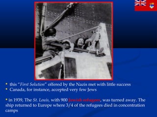  this “First Solution” offered by the Nazis met with little success
 Canada, for instance, accepted very few Jews

 in 1939, The St. Louis, with 900 Jewish refugees, was turned away. The
ship returned to Europe where 3/4 of the refugees died in concentration
camps
 