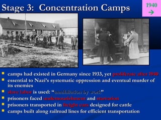 1940
Stage 3: Concentration Camps                                      




   camps had existed in Germany since 1933, yet proliferate after 1940
   essential to Nazi’s systematic oppression and eventual murder of
    its enemies
   slave labor is used: “annihilation by work”
   prisoners faced undernourishment and starvation
   prisoners transported in freight cars designed for cattle
   camps built along railroad lines for efficient transportation
 