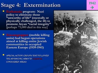1942
Stage 4: Extermination                     
   Euthanasia program: Nazi
    policy to eliminate those
    “unworthy of life” (mentally or
    physically challenged, the ill) to
    promote Aryan “racial integrity”
    [perhaps 75,000 died in this way]

   Einsatzgruppen (mobile killing
    units) had begun operations
    aimed at killing entire Jewish
    communities in occupied
    Eastern Europe (1939-1941)

   special action groups that followed
    the advancing army to cleanse
    conquered areas
 
