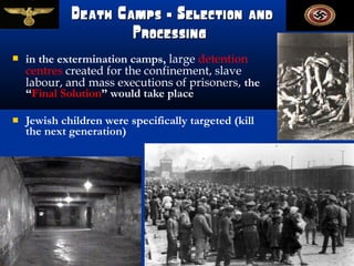 Death Camps — Selection and
                     Processing
   in the extermination camps, large detention
    centres created for the confinement, slave
    labour, and mass executions of prisoners, the
    “Final Solution” would take place

   Jewish children were specifically targeted (kill
    the next generation)
 
