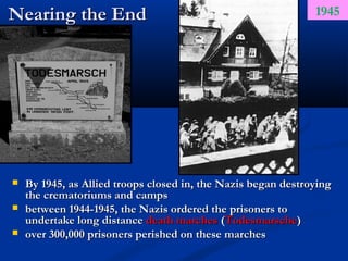 Nearing the End                                                1945




   By 1945, as Allied troops closed in, the Nazis began destroying
    the crematoriums and camps
   between 1944-1945, the Nazis ordered the prisoners to
    undertake long distance death marches (Todesmarsche)
   over 300,000 prisoners perished on these marches
 