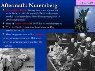 1945-1949
Aftermath: Nuremberg
  Nuremberg Trials: lasting four years, war crimes
   trials for Nazi officials began (24 Nazi leaders were
   tried; 11 death penalties; three life sentences; four 10-
   20 year sentences)
 State of Israel created in 1947 due to world sympathy

 Yom ha-Shoah: Holocaust Remembrance Day
   established in 1951
 German government offers pensions

by way of compensation to Holocaust
survivors (of death camps and later the
Ghettos)




                      Himmler
 