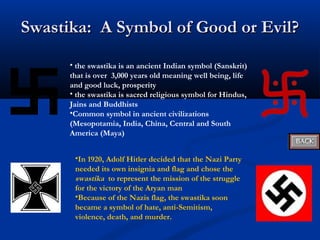 Swastika: A Symbol of Good or Evil?
      • the swastika is an ancient Indian symbol (Sanskrit)
      that is over 3,000 years old meaning well being, life
      and good luck, prosperity
      • the swastika is sacred religious symbol for Hindus,
      Jains and Buddhists
      •Common symbol in ancient civilizations
      (Mesopotamia, India, China, Central and South
      America (Maya)


       •In 1920, Adolf Hitler decided that the Nazi Party
       needed its own insignia and flag and chose the
       swastika to represent the mission of the struggle
       for the victory of the Aryan man
       •Because of the Nazis flag, the swastika soon
       became a symbol of hate, anti-Semitism,
       violence, death, and murder.
 