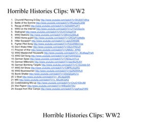 Horrible Histories Clips: WW2
1. Churchill Planning D-Day http://www.youtube.com/watch?v=ShUEtI7v5Kw
2. Battle of the Somme http://www.youtube.com/watch?v=fRudaxZUJhM
3. Recap of WW2 http://www.youtube.com/watch?v=AZ0stWPc2FY
4. WW2 on the Internet http://www.youtube.com/watch?v=u77orUQyy3o
5. Stalingrad http://www.youtube.com/watch?v=OUX7mAeeF04
6. WW2 Stations http://www.youtube.com/watch?v=08hmG2ElkuE
7. WW2 Home guard http://www.youtube.com/watch?v=OROsPVqMeBs
8. Hitler Escaped? http://www.youtube.com/watch?v=-epiUOWtSfE
9. Fighter Pilot Song http://www.youtube.com/watch?v=PzDxRMim7xw
10. Don’t Wake Hitler http://www.youtube.com/watch?v=i0b2vYRZcZI
11. Prisoner of War http://www.youtube.com/watch?v=UNl5dU_XPK0
12. WW2 Masterchef Housewife http://www.youtube.com/watch?v=_9Cd6agZYwA
13. WW2 Girl Song http://www.youtube.com/watch?v=gkYGXHmtZcg
14. German Spies http://www.youtube.com/watch?v=TAEbwJniYLw
15. German Millionaire http://www.youtube.com/watch?v=jssn8iuHUSY
16. German Bombing Targets http://www.youtube.com/watch?v=C1SUiddd-SA
17. WW2 Art Show http://www.youtube.com/watch?v=CBlPEcSuEfQ
18. WW2 Businessmen http://www.youtube.com/watch?v=iis2N2WiRJ0
19. Bomb Shelter http://www.youtube.com/watch?v=vDwQZgsKy1o
20. U Boat http://www.youtube.com/watch?v=_bfLclgqDDE
21. MI5 http://www.youtube.com/watch?v=x_A6yz9CQ4Q
22. Codebreaking Mix-up http://www.youtube.com/watch?v=ChyO1E9rJ88
23. War Pigeon http://www.youtube.com/watch?v=WBrjeS475tU
24. Escape from War Camps http://www.youtube.com/watch?v=zjgFpo2YjR0
Horrible Histories Clips: WW2
 