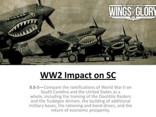 WW2 Impact on SC
8.6-5—Compare the ramifications of World War II on
South Carolina and the United States as a
whole, including the training of the Doolittle Raiders
and the Tuskegee Airmen, the building of additional
military bases, the rationing and bond drives, and the
return of economic prosperity.
 