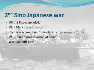 2nd Sino Japanese war
 1910’S Korea invaded.
 1939 Manchuria Invaded.
 Civil war ongoing in China- Japan chips away Territory.
 1937- Full blown invasion of china.
 Went on until 1945.
 