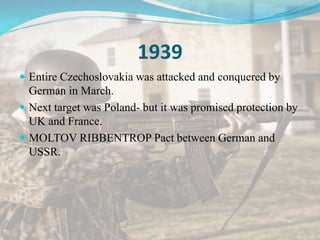 1939
 Entire Czechoslovakia was attacked and conquered by
German in March.
 Next target was Poland- but it was promised protection by
UK and France.
 MOLTOV RIBBENTROP Pact between German and
USSR.
 