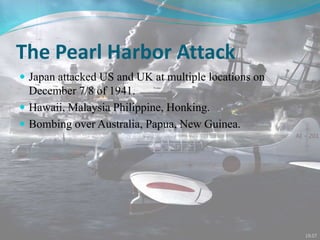 The Pearl Harbor Attack
 Japan attacked US and UK at multiple locations on
December 7/8 of 1941.
 Hawaii, Malaysia Philippine, Honking.
 Bombing over Australia, Papua, New Guinea.
 