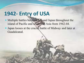 1942- Entry of USA
 Multiple battles between US and Japan throughout the
island of Pacific and south east Asia from 1942-44.
 Japan looses at the crucial battle of Midway and later at
Guadalcanal.
 