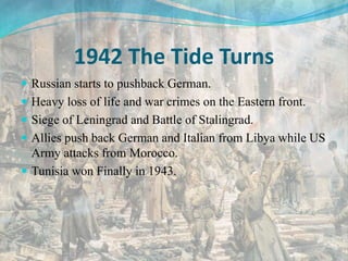 1942 The Tide Turns
 Russian starts to pushback German.
 Heavy loss of life and war crimes on the Eastern front.
 Siege of Leningrad and Battle of Stalingrad.
 Allies push back German and Italian from Libya while US
Army attacks from Morocco.
 Tunisia won Finally in 1943.
 