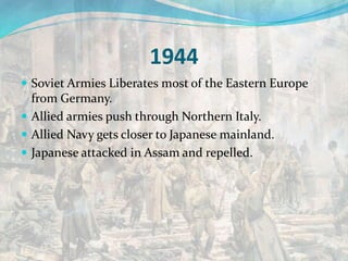 1944
 Soviet Armies Liberates most of the Eastern Europe
from Germany.
 Allied armies push through Northern Italy.
 Allied Navy gets closer to Japanese mainland.
 Japanese attacked in Assam and repelled.
 