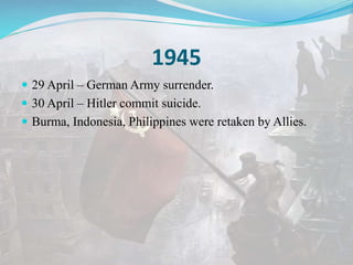 1945
 29 April – German Army surrender.
 30 April – Hitler commit suicide.
 Burma, Indonesia, Philippines were retaken by Allies.
 