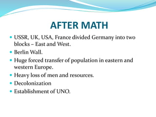 AFTER MATH
 USSR, UK, USA, France divided Germany into two
blocks – East and West.
 Berlin Wall.
 Huge forced transfer of population in eastern and
western Europe.
 Heavy loss of men and resources.
 Decolonization
 Establishment of UNO.
 