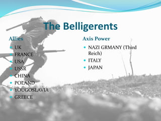 The Belligerents
Allies Axis Power
 UK
 FRANCE
 USA
 USSR
 CHINA
 POLAND
 YOUGOSLAVIA
 GREECE
 NAZI GRMANY (Third
Reich)
 ITALY
 JAPAN
 