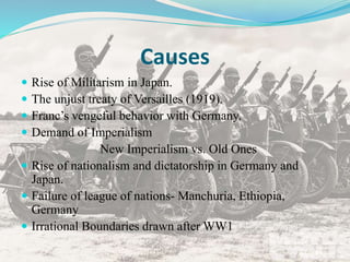 Causes
 Rise of Militarism in Japan.
 The unjust treaty of Versailles (1919).
 Franc’s vengeful behavior with Germany.
 Demand of Imperialism
New Imperialism vs. Old Ones
 Rise of nationalism and dictatorship in Germany and
Japan.
 Failure of league of nations- Manchuria, Ethiopia,
Germany
 Irrational Boundaries drawn after WW1
 