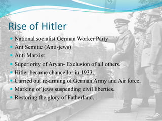 Rise of Hitler
 National socialist German Worker Party
 Ant Semitic (Anti-jews)
 Anti Marxist
 Superiority of Aryan- Exclusion of all others.
 Hitler became chancellor in 1933.
 Carried out re-arming of German Army and Air force.
 Marking of jews suspending civil liberties.
 Restoring the glory of Fatherland.
 