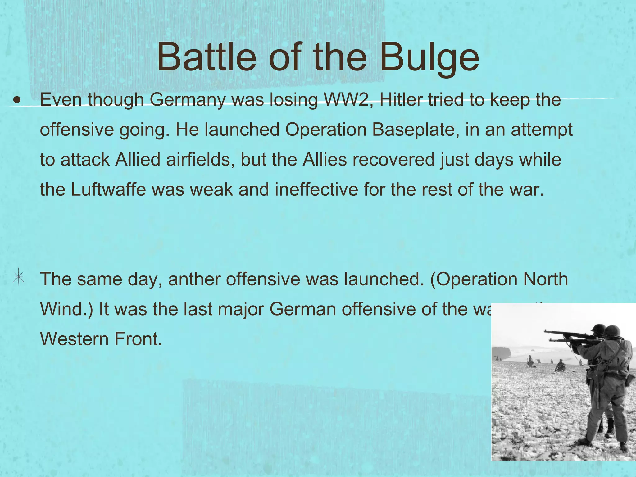Battle of the Bulge Even though Germany was losing WW2, Hitler tried to keep the offensive going. He launched Operation Baseplate, in an attempt to attack Allied airfields, but the Allies recovered just days while the Luftwaffe was weak and ineffective for the rest of the war. The same day, anther offensive was launched. (Operation North Wind.) It was the last major German offensive of the war on the Western Front. 