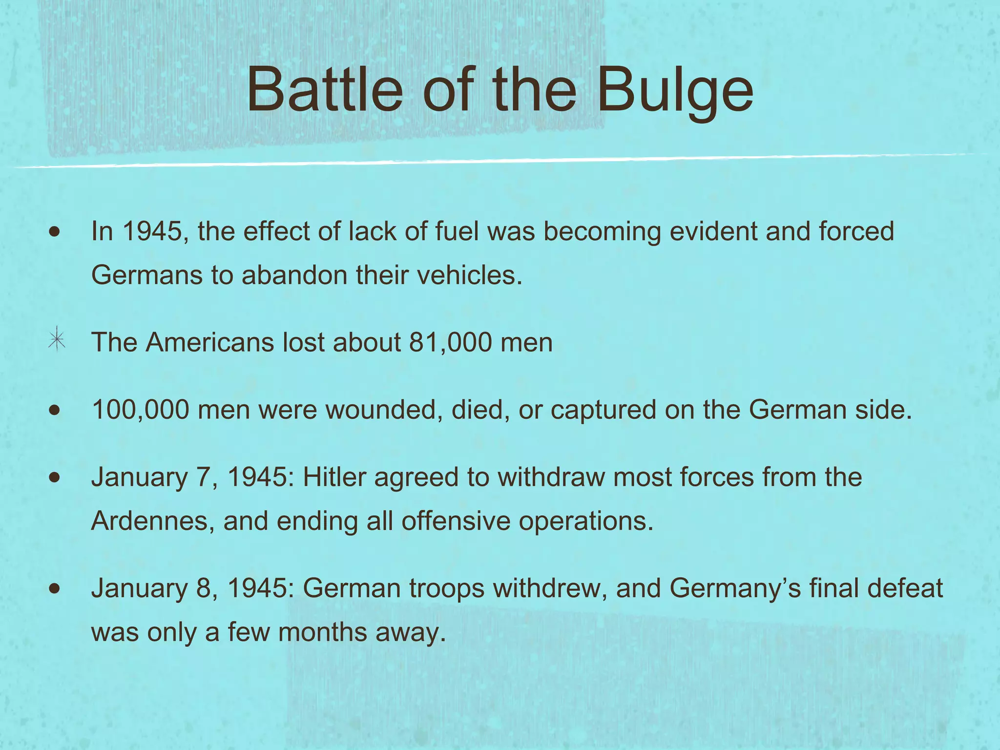 Battle of the Bulge In 1945, the effect of lack of fuel was becoming evident and forced Germans to abandon their vehicles. The Americans lost about 81,000 men 100,000 men were wounded, died, or captured on the German side. January 7, 1945: Hitler agreed to withdraw most forces from the Ardennes, and ending all offensive operations. January 8, 1945: German troops withdrew, and Germany’s final defeat was only a few months away. 
